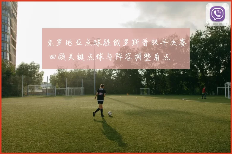 克罗地亚点球胜俄罗斯晋级半决赛 回顾关键点球与阵容调整看点