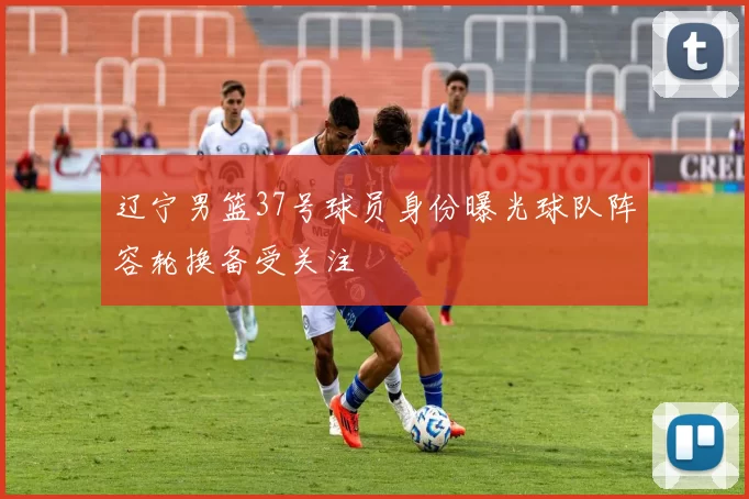 辽宁男篮37号球员身份曝光球队阵容轮换备受关注