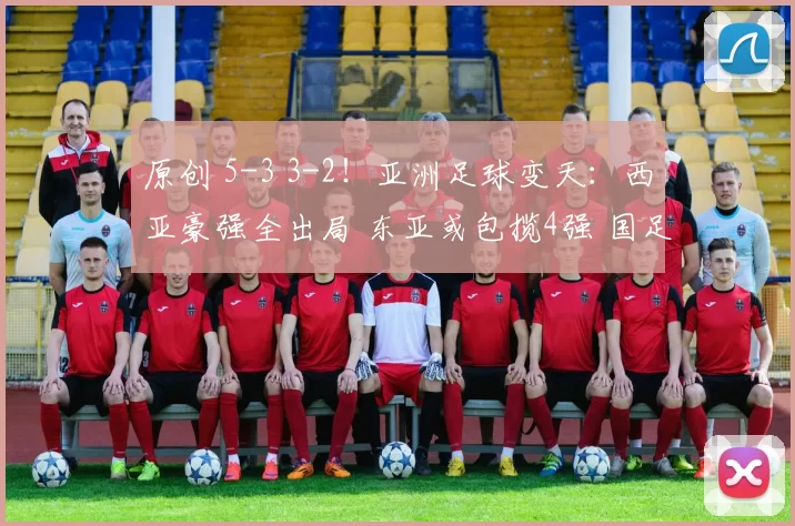 原创 5-3 3-2！亚洲足球变天：西亚豪强全出局 东亚或包揽4强 国足要加油