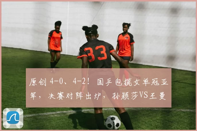 原创 4-0、4-2!国乒包揽女单冠亚军,决赛对阵出炉,孙颖莎VS王曼昱