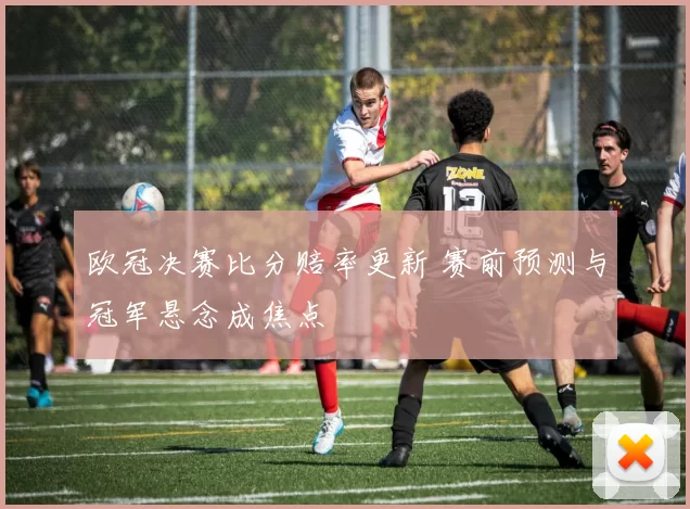 欧冠决赛比分赔率更新 赛前预测与冠军悬念成焦点