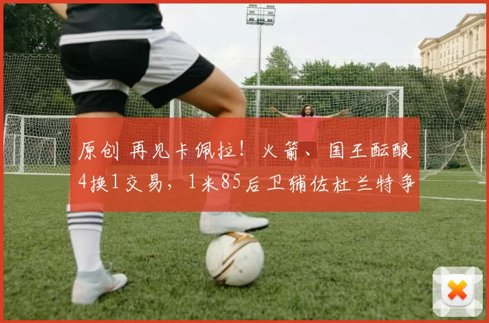 原创 再见卡佩拉！火箭、国王酝酿4换1交易，1米85后卫辅佐杜兰特争冠