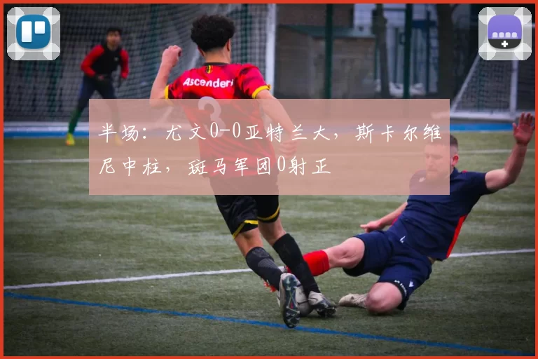 半场:尤文0-0亚特兰大,斯卡尔维尼中柱,斑马军团0射正