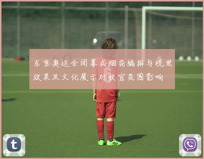 东京奥运会闭幕式烟花编排与视觉效果及文化展示对收官氛围影响