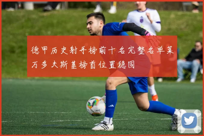 德甲历史射手榜前十名完整名单莱万多夫斯基榜首位置稳固