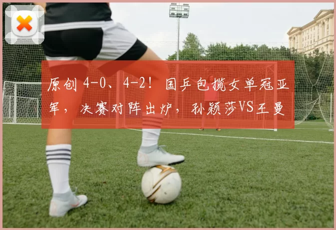 原创 4-0、4-2！国乒包揽女单冠亚军，决赛对阵出炉，孙颖莎VS王曼昱