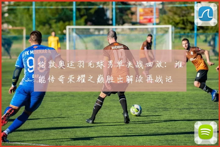 伦敦奥运羽毛球男单决战回放：谁能传奇荣耀之巅胜出解读再战记