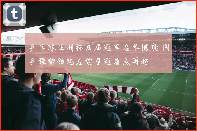 乒乓球亚洲杯历届冠军名单揭晓 国乒强势领跑后续争冠看点再起