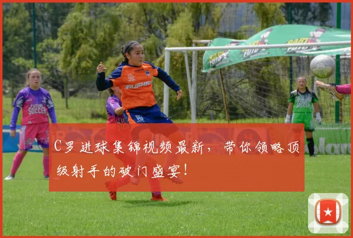 C罗进球集锦视频最新，带你领略顶级射手的破门盛宴！