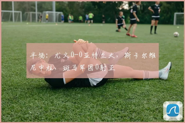 半场：尤文0-0亚特兰大，斯卡尔维尼中柱，斑马军团0射正