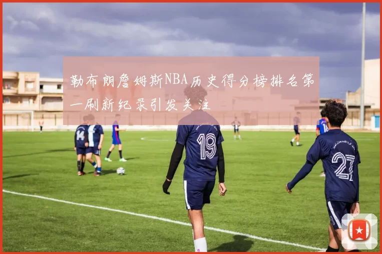 勒布朗詹姆斯NBA历史得分榜排名第一刷新纪录引发关注