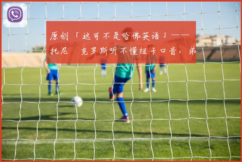 原创 「这可不是哈佛英语」—— 托尼・克罗斯听不懂纽卡口音,弟弟费利克斯狂赞当地 “夏天”