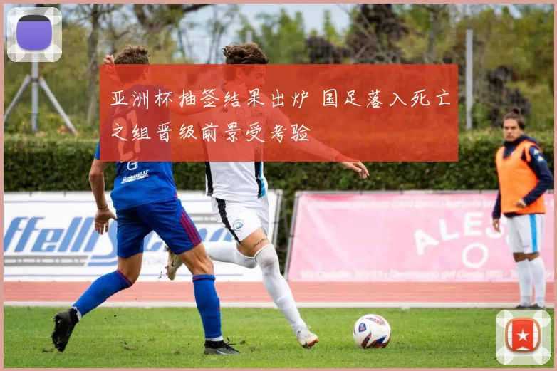 亚洲杯抽签结果出炉 国足落入死亡之组晋级前景受考验