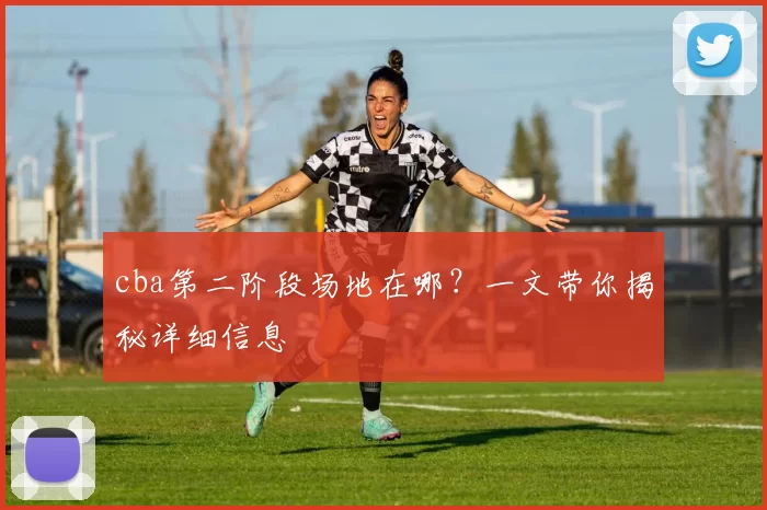 cba第二阶段场地在哪？一文带你揭秘详细信息