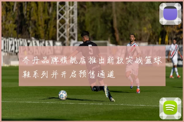 乔丹品牌旗舰店推出新款实战篮球鞋系列并开启预售通道