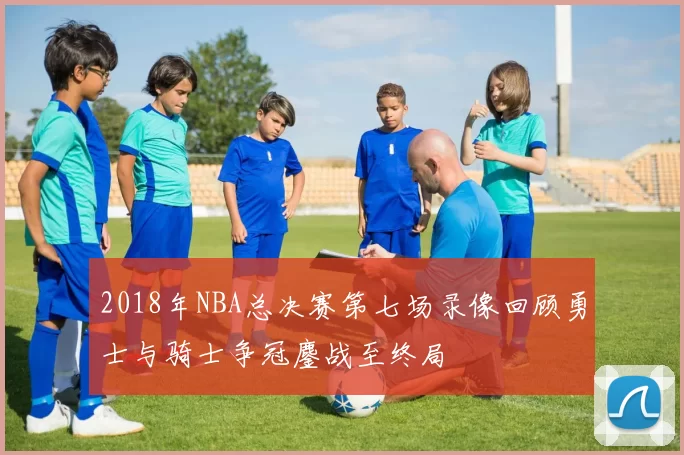 2018年NBA总决赛第七场录像回顾勇士与骑士争冠鏖战至终局