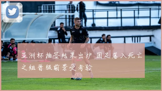 亚洲杯抽签结果出炉 国足落入死亡之组晋级前景受考验