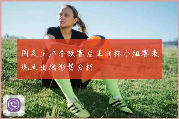 国足主帅李铁赛后亚洲杯小组赛表现及出线形势分析