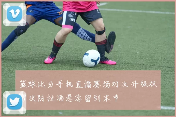 篮球比分手机直播赛场对决升级双方攻防拉满悬念留到末节