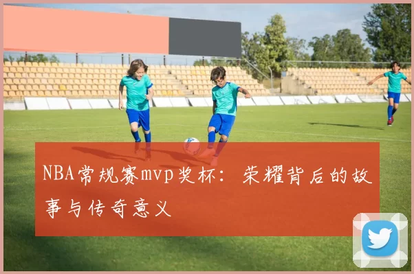 NBA常规赛mvp奖杯：荣耀背后的故事与传奇意义