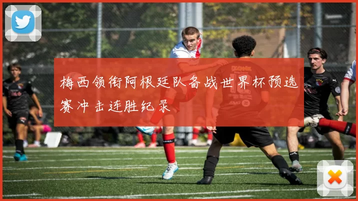 梅西领衔阿根廷队备战世界杯预选赛冲击连胜纪录