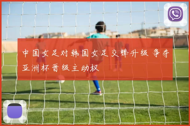 中国女足对韩国女足交锋升级 争夺亚洲杯晋级主动权