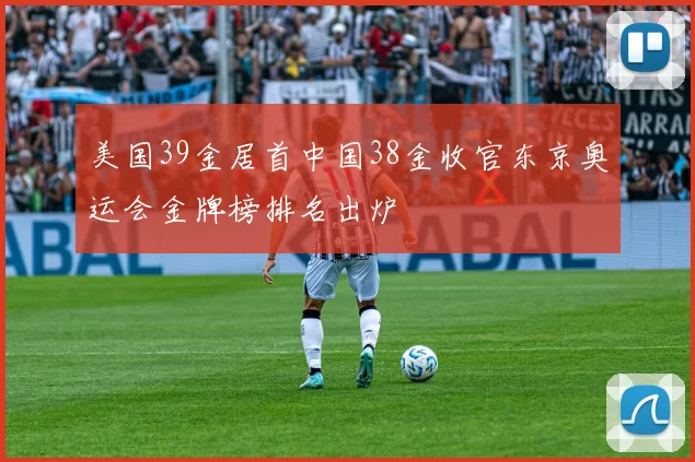 美国39金居首中国38金收官东京奥运会金牌榜排名出炉