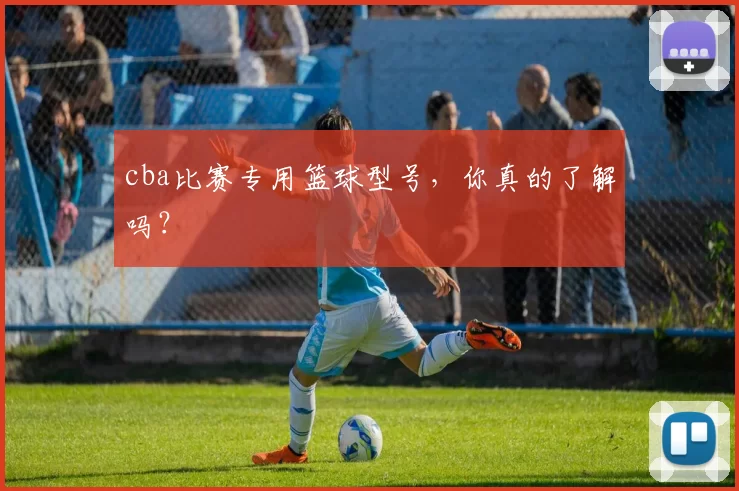 cba比赛专用篮球型号，你真的了解吗？