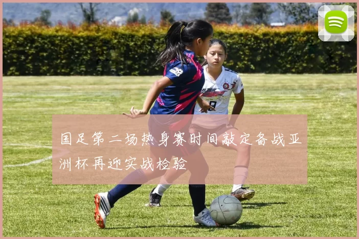 国足第二场热身赛时间敲定备战亚洲杯再迎实战检验