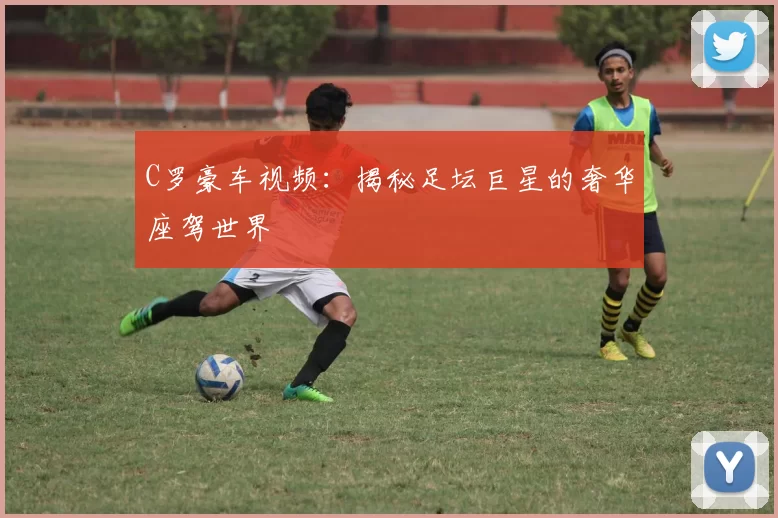 C罗豪车视频：揭秘足坛巨星的奢华座驾世界