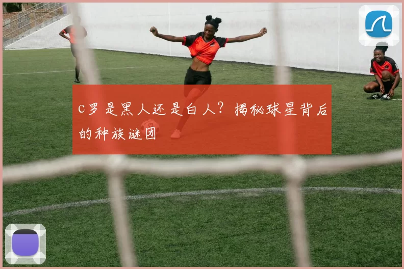 c罗是黑人还是白人？揭秘球星背后的种族谜团