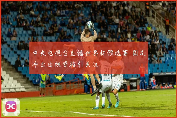 中央电视台直播世界杯预选赛 国足冲击出线资格引关注