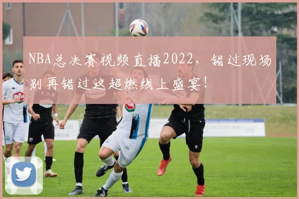 NBA总决赛视频直播2022，错过现场别再错过这超燃线上盛宴！