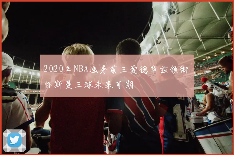 2020年NBA选秀前三爱德华兹领衔 怀斯曼三球未来可期