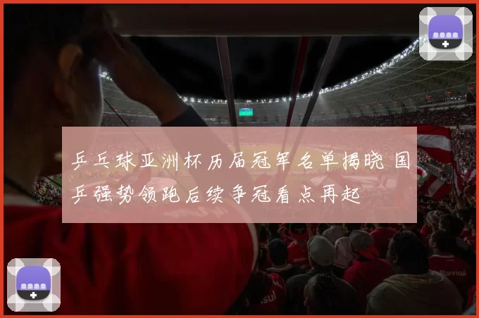 乒乓球亚洲杯历届冠军名单揭晓 国乒强势领跑后续争冠看点再起