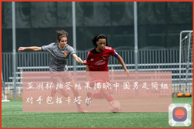 亚洲杯抽签结果揭晓中国男足同组对手包括卡塔尔