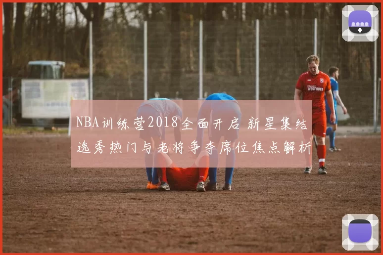 NBA训练营2018全面开启 新星集结选秀热门与老将争夺席位焦点解析