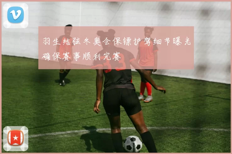 羽生结弦冬奥会保镖护驾细节曝光确保赛事顺利完赛