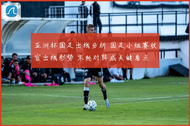 亚洲杯国足出线分析 国足小组赛收官出线形势 末轮对阵成关键看点