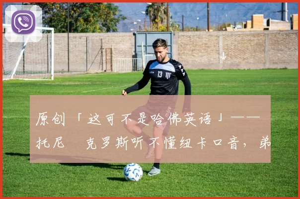 原创 「这可不是哈佛英语」—— 托尼・克罗斯听不懂纽卡口音,弟弟费利克斯狂赞当地 “夏天”