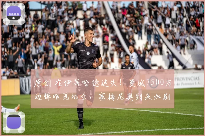 原创 在伊蒂哈德迷失！曼城7500万边锋难觅机会，塞梅尼奥到来加剧问题
