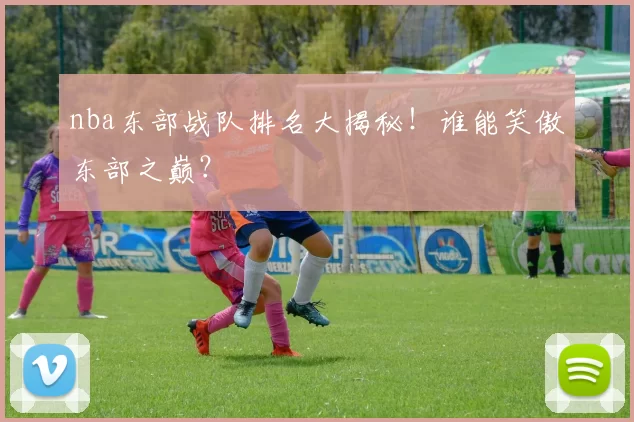 nba东部战队排名大揭秘！谁能笑傲东部之巅？